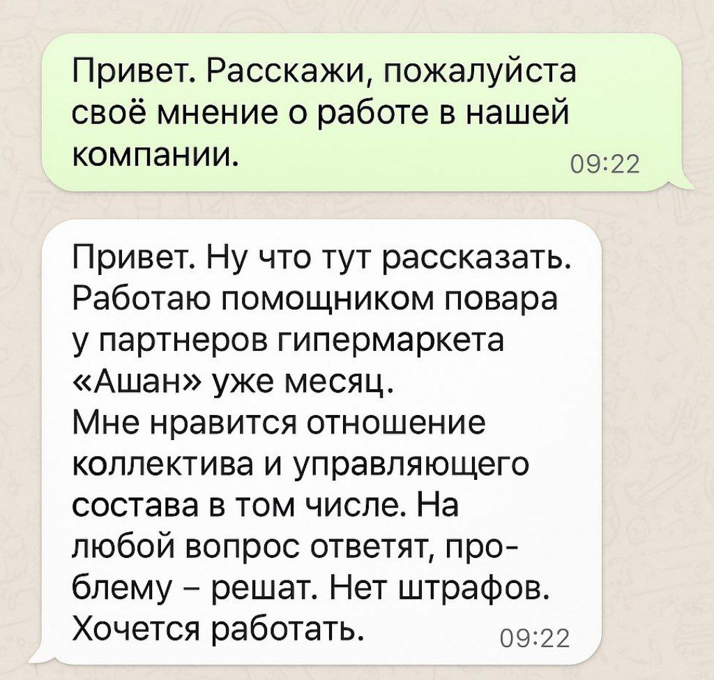 Привет. Расскажи, пожалуйста, своё мнение о работе в нашей компании. -Привет. Ну что тут рассказать. Работаю помощником повара у партнеров  гипермаркета "Ашан" уже месяц. Мне нравится отношение коллектива и управляющего состава в том числе. На любой вопрос ответят, проблему - решат.  Нет штрафов . Хочется работать. Выплаты не задерживают, всё ок.