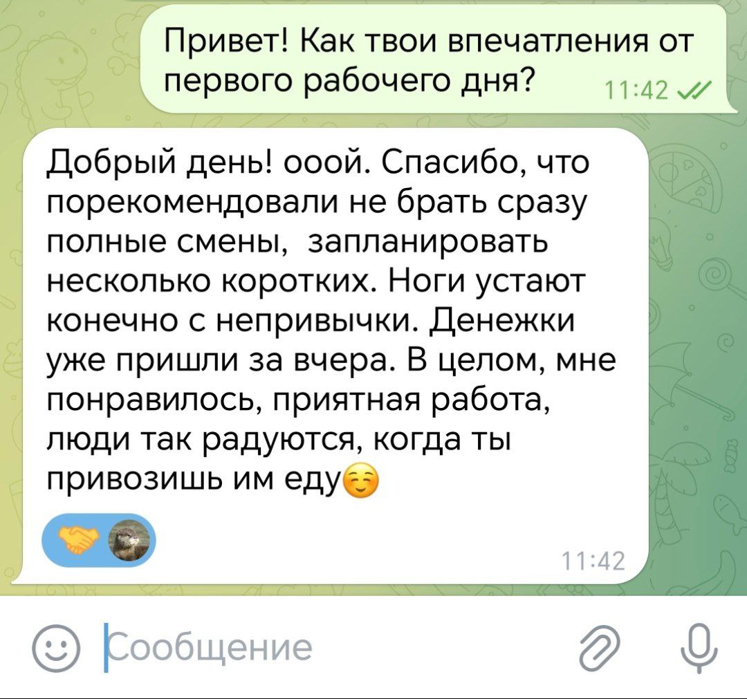 Привет. Как твои впечатления от первого рабочего дня? Добрый день! Спасибо, что порекомендовали не брать сразу полные смены, запланировать несколько коротких. Денежки уже пришли за вчера. В целом, мне понравилось, приятная работа, люди так радуются, когда привозишь им еду.